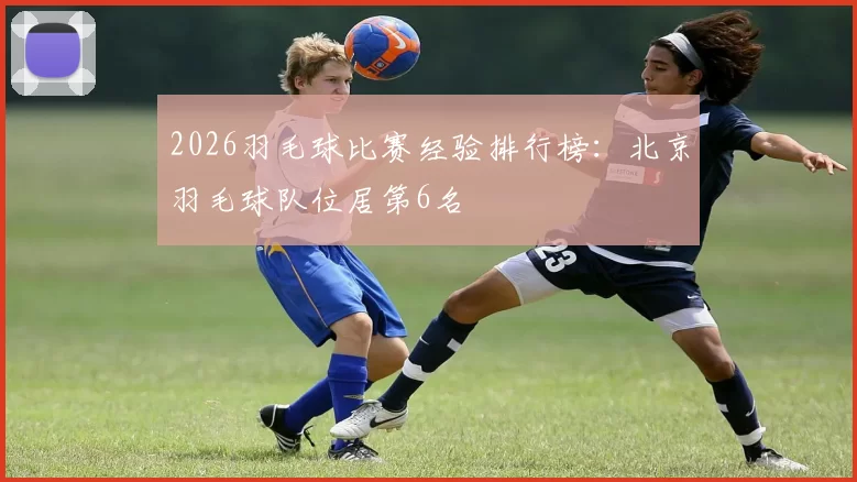 2026羽毛球比赛经验排行榜：北京羽毛球队位居第6名